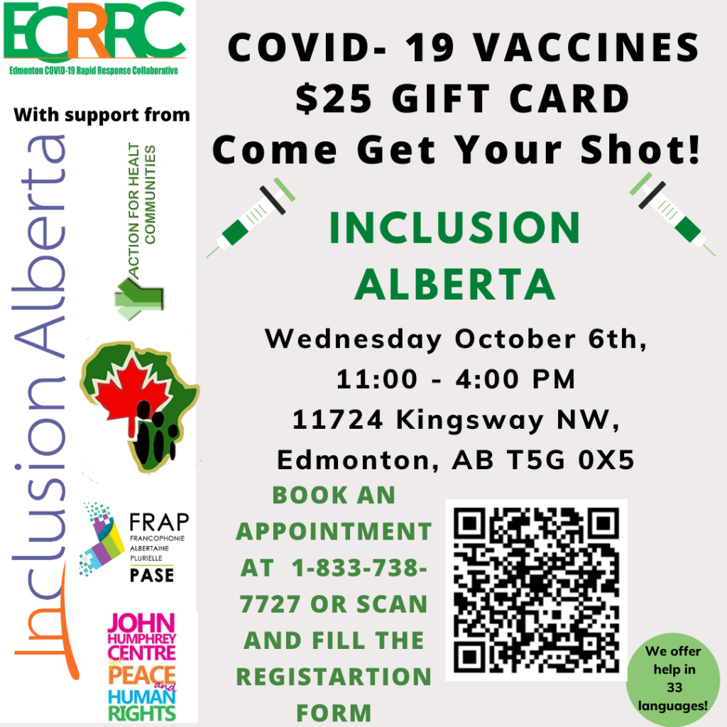 COVID Vaccines, $25 gift card, come get your shot! Inclusion Alberta, Wednesday October 6th, 11am-4pm. 11724 Kingsway Avenue. Edmonton, AB. Book an appointment at 1-833-738-7727 or scan the QR code and fill out the form. We offer help in 33 languages!