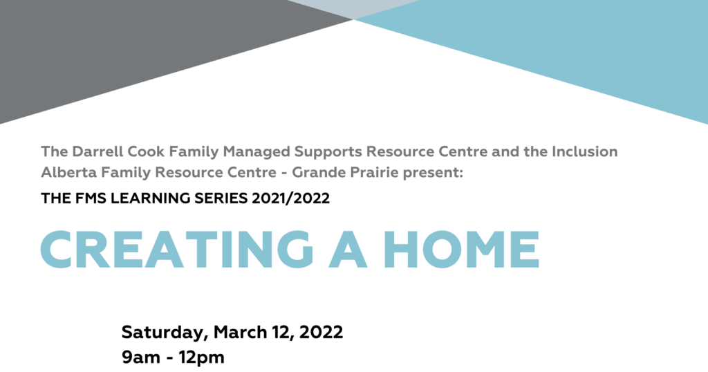 The Darrell Cook Family Managed Supports Resource Centre and the Inclusion Alberta Family Resource Centre - Grande Prairie present: FMS Learning Series 2021-2022. Creating a Home. Saturday, march 12, 20229am-12pm
