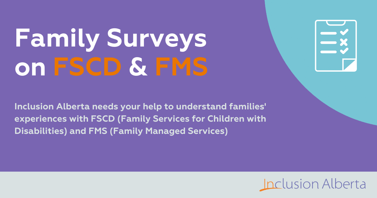 Family Survey on FSCD & FMS. Inclusion Alberta needs your help to understand families' experiences with FSCD (Family Services for Children with Disabilities) & FMS (Family Managed Services)