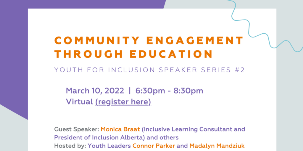 Community Engagement Through Education. Youth for Inclusion Speaker Series. March 10, 2022, 6:30pm-8:30pm. Virtual. Guest Speakers :  Monica Braat (Inclusive Learning Consultant and President of Inclusion Alberta) and others  Hosted by: Youth Leaders Connor Parker and Madalyn Mandziuk 