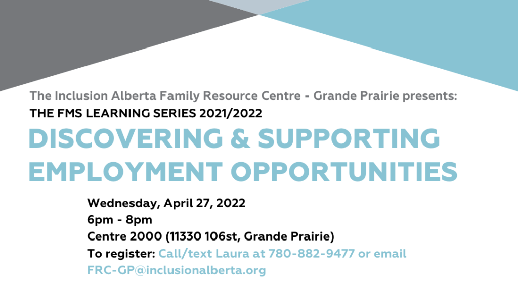 2021/2022 FMS Learning Series    Inclusion Alberta Family Resource Centre – Grande Prairie & Area Presents    Discovering and Supporting Employment Possibilities. Date: April 27, 2022  Time: 6pm-8pm  Place: Centre 2000 (11330 106st, Grande Prairie). To register: Call/text Laura at 780-882-9477 or e-mail FRC-GP@inclusionalberta.org 