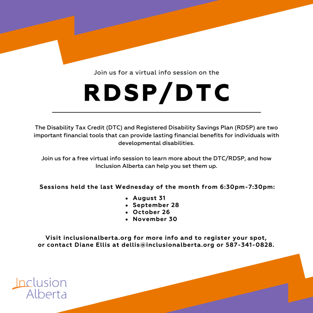 Join us for a virtual info session on the RDSP/DTC The Disability Tax Credit (DTC) and Registered Disability Savings Plan (RDSP) are two important financial tools that can provide lasting financial benefits for individuals with developmental disabilities. Join us for a free virtual info session to learn more about the DTC/RDSP, and how Inclusion Alberta can help you set them up. Sessions held the last Wednesday of the month from 6:30pm-7:30pm. Visit inclusionalberta.org for more info and to register your spot, or contact Diane Ellis at dellis@inclusionalberta.org or 587-341-0828