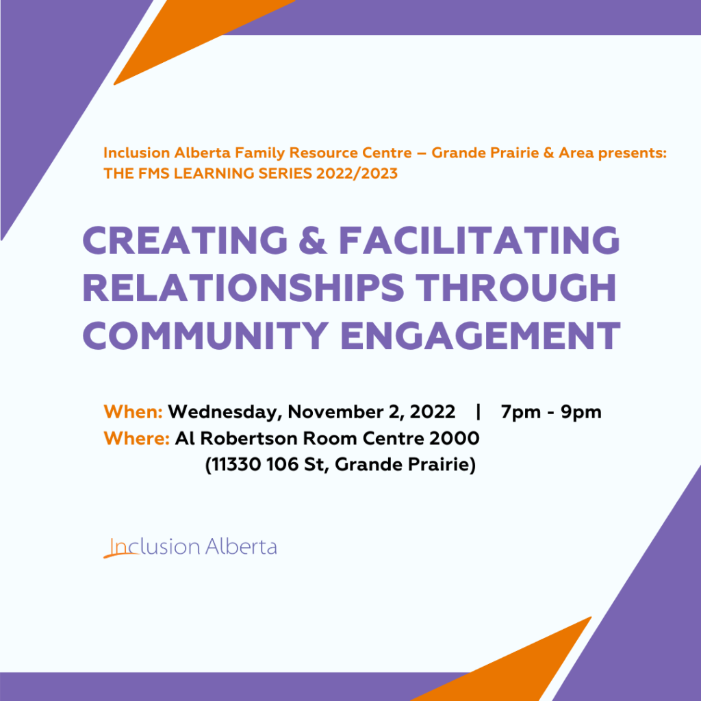 Inclusion Alberta Family Resource Centre – Grande Prairie & Area presents: THE FMS LEARNING SERIES 2022/2023. Creating & Facilitating Relationships through Community Engagement. When: Wednesday, November 2, 2022 | 7pm - 9pm Where: Al Robertson Room Centre 2000 (11330 106 St, Grande Prairie). Inclusion Alberta