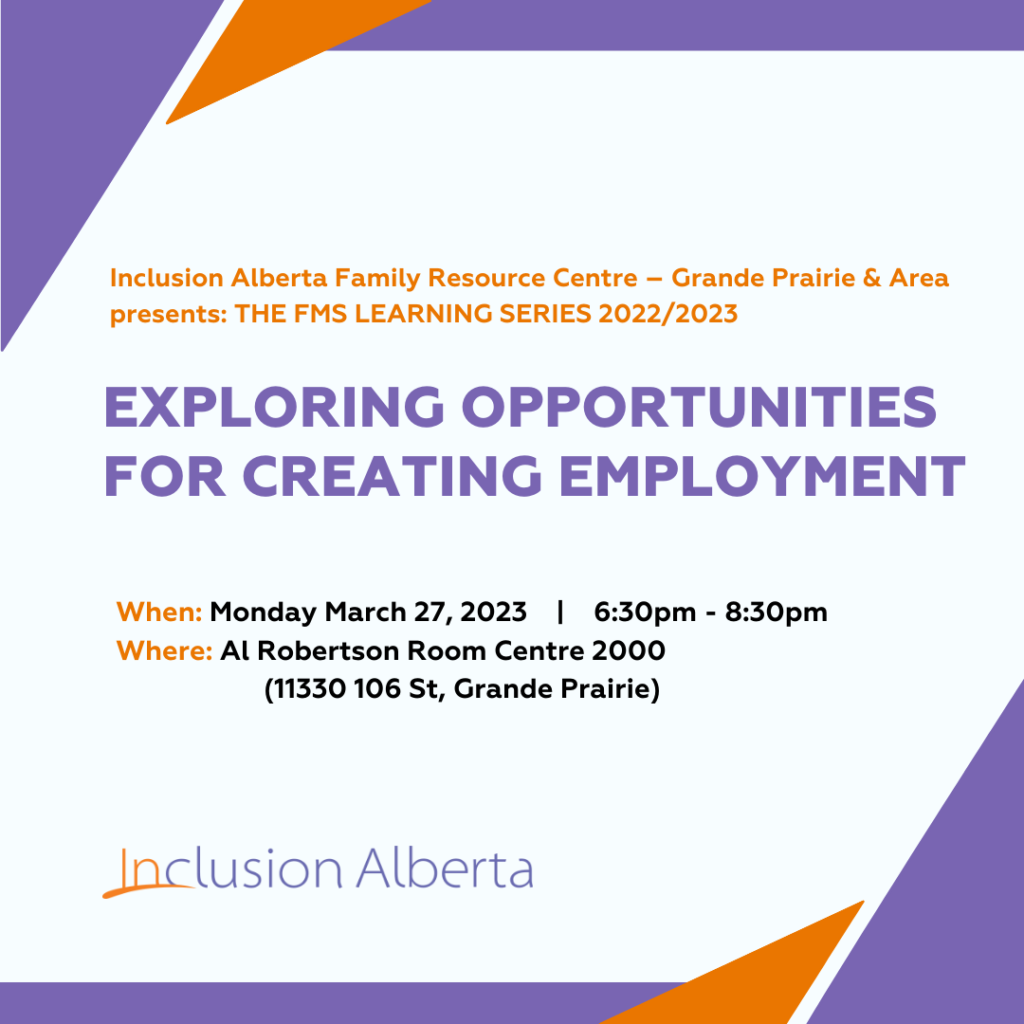Inclusion Alberta Family Resource Centre – Grande Prairie & Area presents: THE FMS LEARNING SERIES 2022/2023
EXPLORING OPPORTUNITIES
FOR CREATING EMPLOYMENT
When: Monday March 27, 2023 | 6:30pm - 8:30pm
Where: Al Robertson Room Centre 2000 
(11330 106 St, Grande Prairie)
Inclusion Alberta