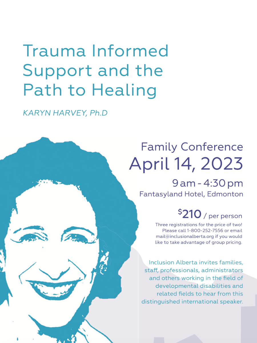 Trauma Informed Support and the Path to Healing. Karyn Harvey, Ph.D. Family Conference. April 14, 2023. 0am - 4:30pm. Fantasyland Hotel, Edmonton. $210/per person. Three registrations for the price of two! Please call 1-800-252-7556 or email mail@inclusionalberta.org if you would like to take advantage of group pricing. Inclusion Alberta invites families, staff, professionals, administrators and others working in the field of developmental disabilities and related fields to hear from this distinguished international speaker