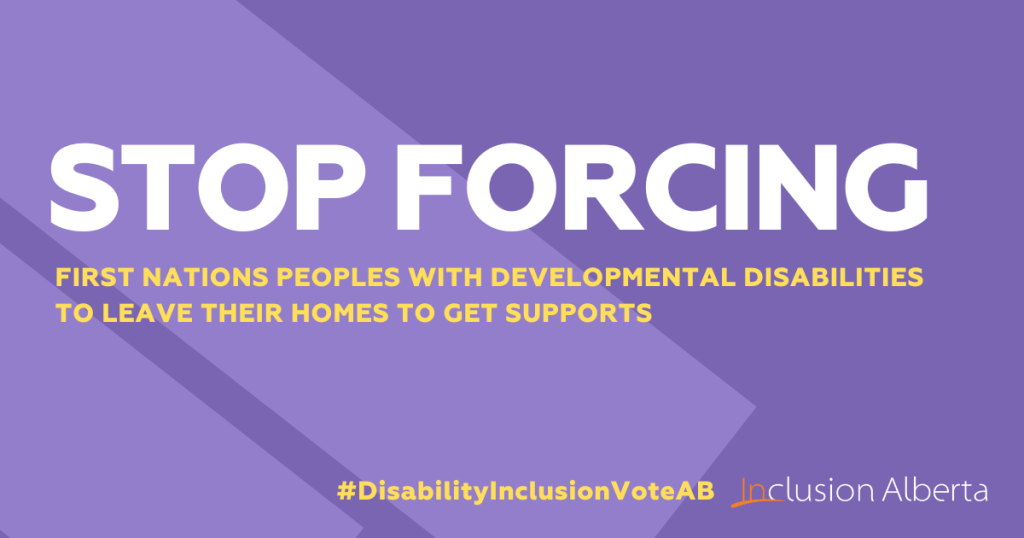Stop forcing FIRST NATIONS PEOPLES WITH DEVELOPMENTAL DISABILITIES TO LEAVE THEIR HOMES TO GET SUPPORTS. #DisabilityInclusionVoteAB. Inclusion Alberta