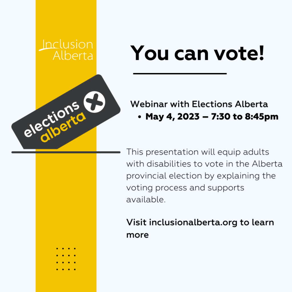 You can vote! Webinar with Elections Alberta. May 4, 2023 – 7:30 to 8:45pm. Inclusion Alberta. Elections Alberta. This presentation will equip adults with disabilities to vote in the Alberta provincial election by explaining the voting process and supports available. Visit inclusionalberta.org to learn more