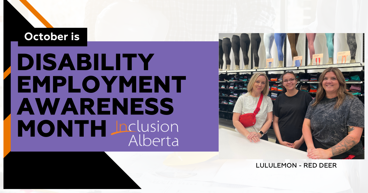 October is disability employment awareness month. Inclusion Alberta. Lululemon - Red Deer. On the right is an image of 3 people posing in front of a white counter, with mannequins wearing leggings and stacks of clothing in shelves behind them. The person on the left has blonde hair, has a red crossbody bag around their shoulders and is wearing a white shirt. the person in the middle is wearing a black shirt and glasses and has dark hair in a ponytail. the person on the right is wearing a grey shirt and has middle-parted brown hair. All are smiling.