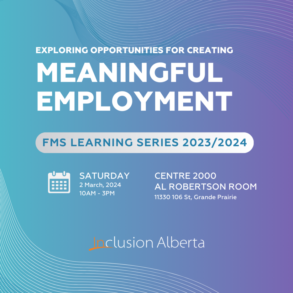 Exploring opportunities for creating meaningful employment
FMS Learning Series 2023/2024
Saturday, 2 March, 2024, 10am-3pm
Centre 2000
Al Robertson Room
11330 106 St., Grande Prairie
Inclusion Alberta