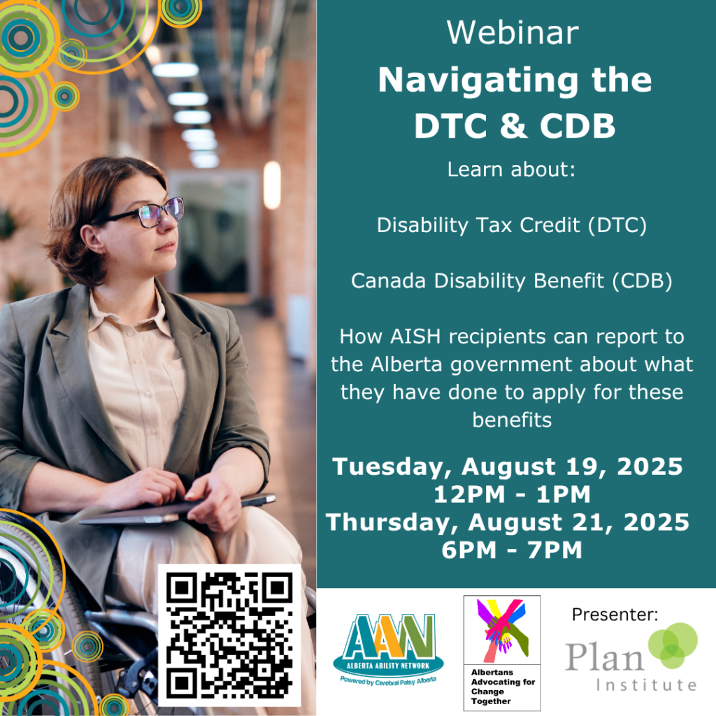 Webinar: Navigating the DTC & CBD. Learn about Disability Tax Credit (DTC) Canada Disability Benefit (CDB) How AISH recipients can report to the Alberta government about what they have done to apply for these benefits Tuesday, August 19, 2025 12PM - 1PM Thursday, August 21, 2025 6PM - 7PM. Alberta Ability Network. Albertans Advocating for Change Together. Presenter: Plan Institute.
