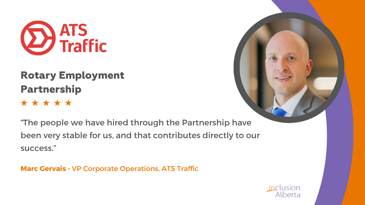 ATS Traffic. Rotary Employment Partnership. “The people we have hired through the Partnership have been very stable for us, and that contributes directly to our success.” Marc Gervais - VP Corporate Operations, ATS Traffic. Inclusion Alberta
