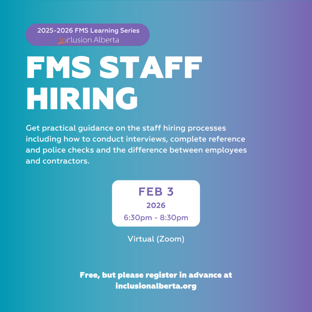 2025-2026 FMS Learning Series. Inclusion Alberta. FMS Staff Hiring. Get practical guidance on the staff hiring processes including how to conduct interviews, complete reference and police checks and the difference between employees and contractors. Feb 3. 2026. 6:30pm - 8:30pm. Virtual (zoom). Free, but please register in advance at inclusionalberta.org