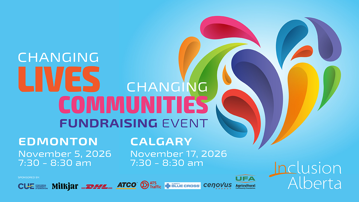 Changing Lives, Changing Communities Fundraising Event. Edmonton/Virtual. November 5, 2026. Edmonton Inn. 11834 Kingsway NW). Calgary. November 17, 2026. Sheraton Eau Claire. 255 Barclay Parade SW. Inclusion Alberta. Concordia University of Edmonton. Milkjar, DHL, ATCO, ATS Traffic, Alberta Blue Cross. Cenovus Energy,UFA Agricultural Community Foundation