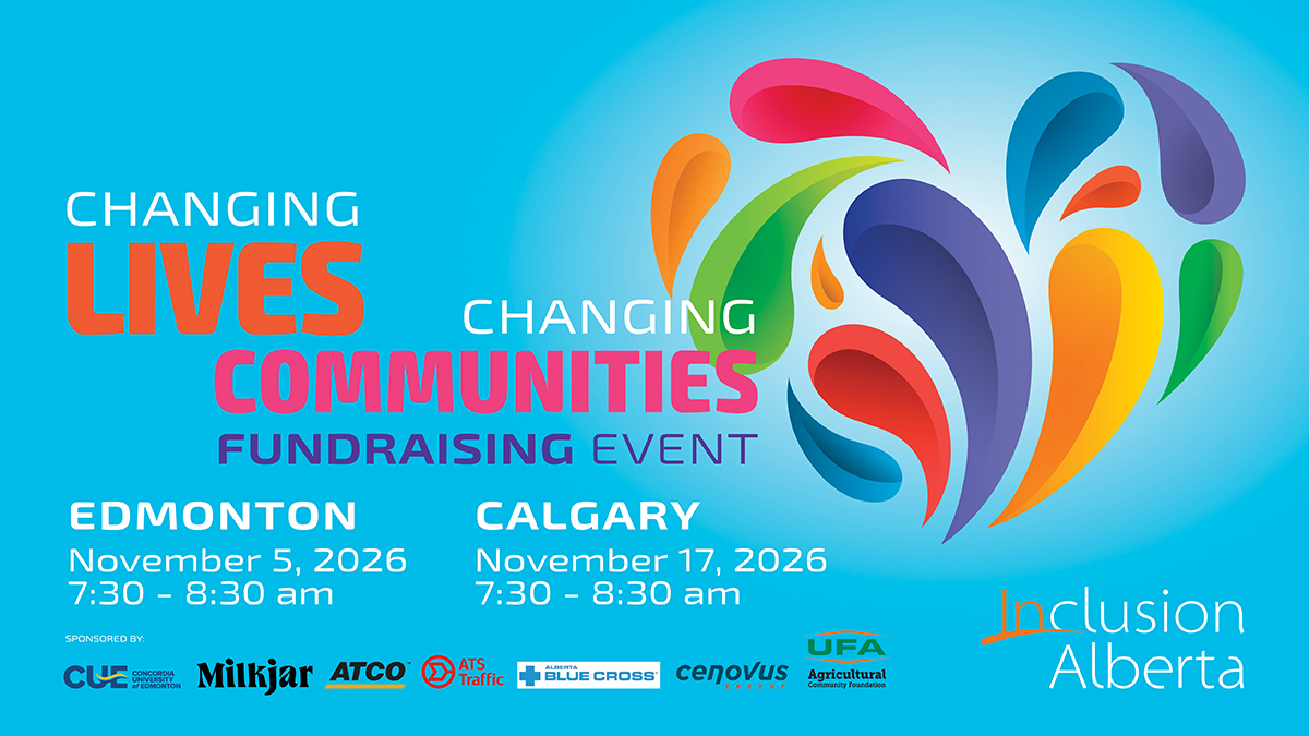 Changing Lives, Changing Communities Fundraising Event. Edmonton/Virtual. November 5, 2026. Edmonton Inn. 11834 Kingsway NW). Calgary. November 17, 2026. Sheraton Eau Claire. 255 Barclay Parade SW. Inclusion Alberta. Concordia University of Edmonton. Milkjar, ATCO, ATS Traffic, Alberta Blue Cross. Cenovus Energy,UFA Agricultural Community Foundation